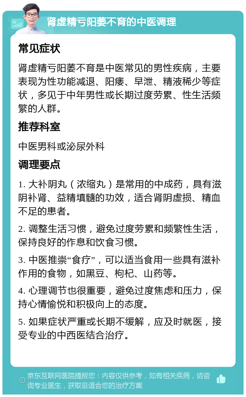 肾虚精亏阳萎不育的中医调理 常见症状 肾虚精亏阳萎不育是中医常见的男性疾病，主要表现为性功能减退、阳痿、早泄、精液稀少等症状，多见于中年男性或长期过度劳累、性生活频繁的人群。 推荐科室 中医男科或泌尿外科 调理要点 1. 大补阴丸（浓缩丸）是常用的中成药，具有滋阴补肾、益精填髓的功效，适合肾阴虚损、精血不足的患者。 2. 调整生活习惯，避免过度劳累和频繁性生活，保持良好的作息和饮食习惯。 3. 中医推崇“食疗”，可以适当食用一些具有滋补作用的食物，如黑豆、枸杞、山药等。 4. 心理调节也很重要，避免过度焦虑和压力，保持心情愉悦和积极向上的态度。 5. 如果症状严重或长期不缓解，应及时就医，接受专业的中西医结合治疗。