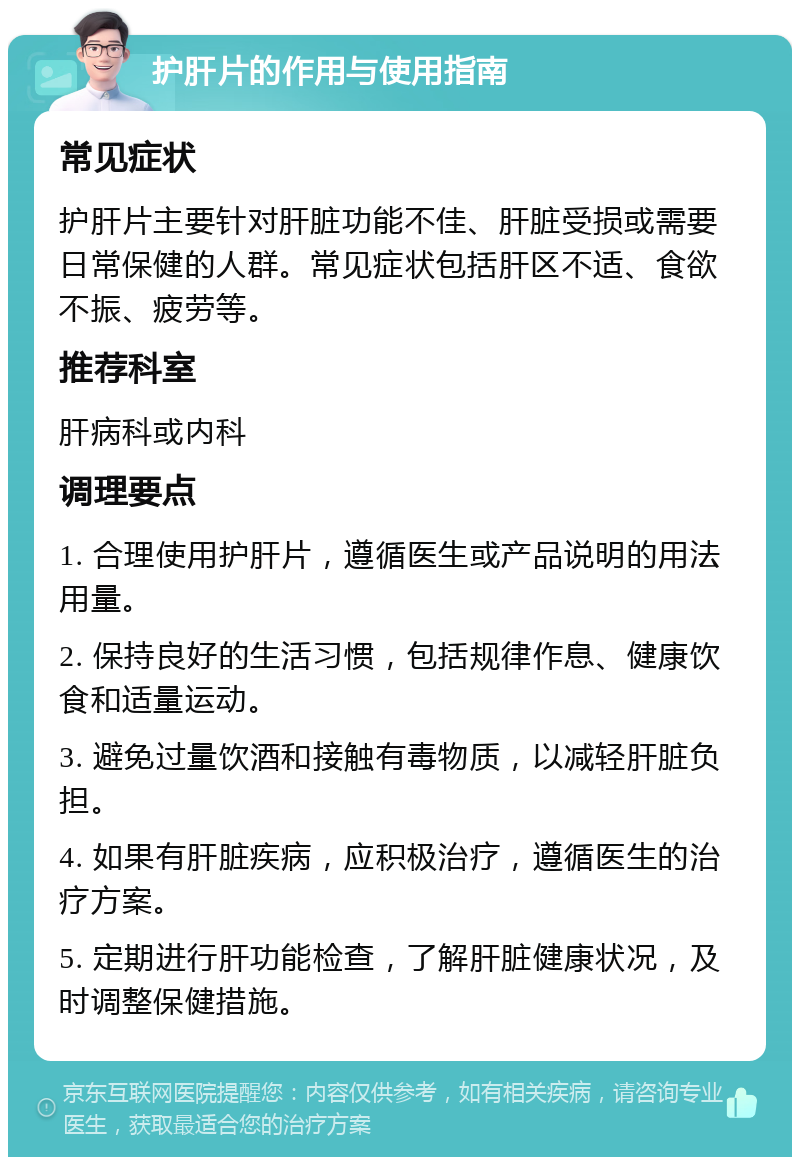 护肝片的作用与使用指南 常见症状 护肝片主要针对肝脏功能不佳、肝脏受损或需要日常保健的人群。常见症状包括肝区不适、食欲不振、疲劳等。 推荐科室 肝病科或内科 调理要点 1. 合理使用护肝片，遵循医生或产品说明的用法用量。 2. 保持良好的生活习惯，包括规律作息、健康饮食和适量运动。 3. 避免过量饮酒和接触有毒物质，以减轻肝脏负担。 4. 如果有肝脏疾病，应积极治疗，遵循医生的治疗方案。 5. 定期进行肝功能检查，了解肝脏健康状况，及时调整保健措施。