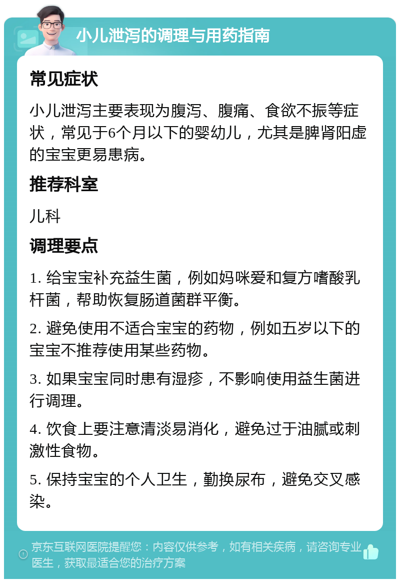 小儿泄泻的调理与用药指南 常见症状 小儿泄泻主要表现为腹泻、腹痛、食欲不振等症状，常见于6个月以下的婴幼儿，尤其是脾肾阳虚的宝宝更易患病。 推荐科室 儿科 调理要点 1. 给宝宝补充益生菌，例如妈咪爱和复方嗜酸乳杆菌，帮助恢复肠道菌群平衡。 2. 避免使用不适合宝宝的药物，例如五岁以下的宝宝不推荐使用某些药物。 3. 如果宝宝同时患有湿疹，不影响使用益生菌进行调理。 4. 饮食上要注意清淡易消化，避免过于油腻或刺激性食物。 5. 保持宝宝的个人卫生，勤换尿布，避免交叉感染。