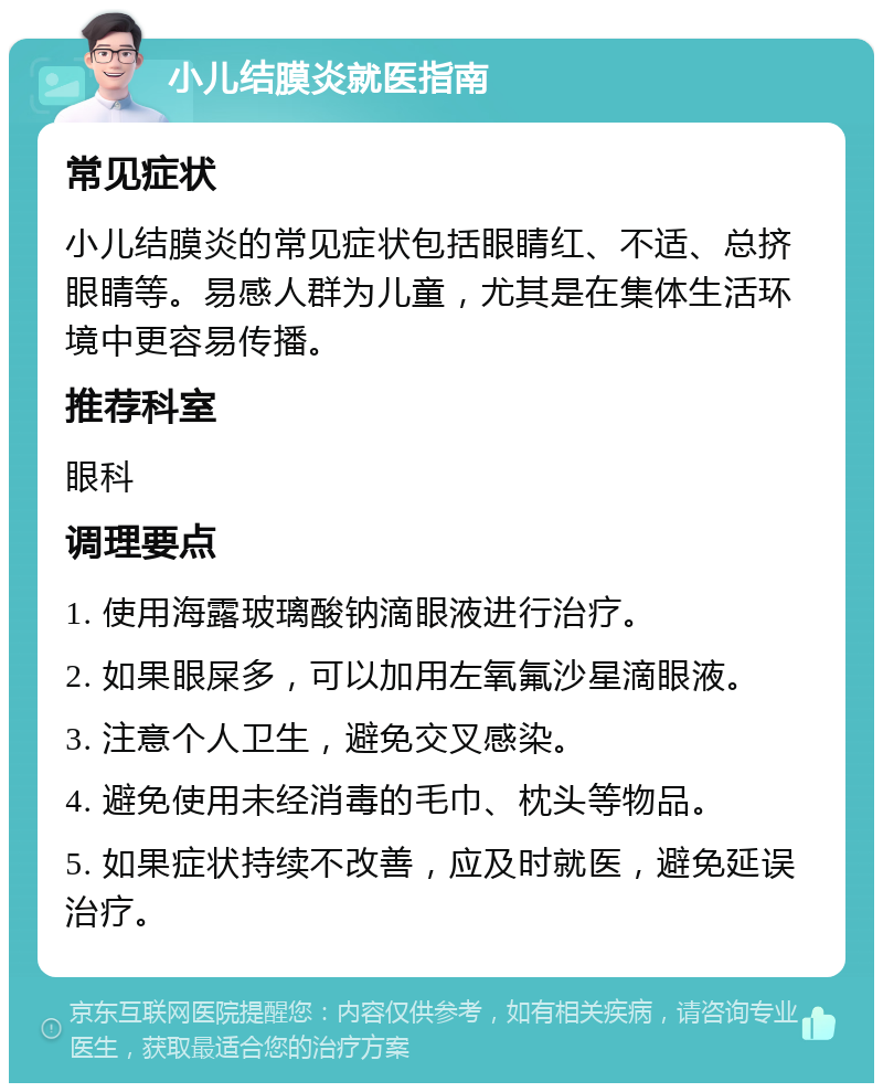 小儿结膜炎就医指南 常见症状 小儿结膜炎的常见症状包括眼睛红、不适、总挤眼睛等。易感人群为儿童，尤其是在集体生活环境中更容易传播。 推荐科室 眼科 调理要点 1. 使用海露玻璃酸钠滴眼液进行治疗。 2. 如果眼屎多，可以加用左氧氟沙星滴眼液。 3. 注意个人卫生，避免交叉感染。 4. 避免使用未经消毒的毛巾、枕头等物品。 5. 如果症状持续不改善，应及时就医，避免延误治疗。