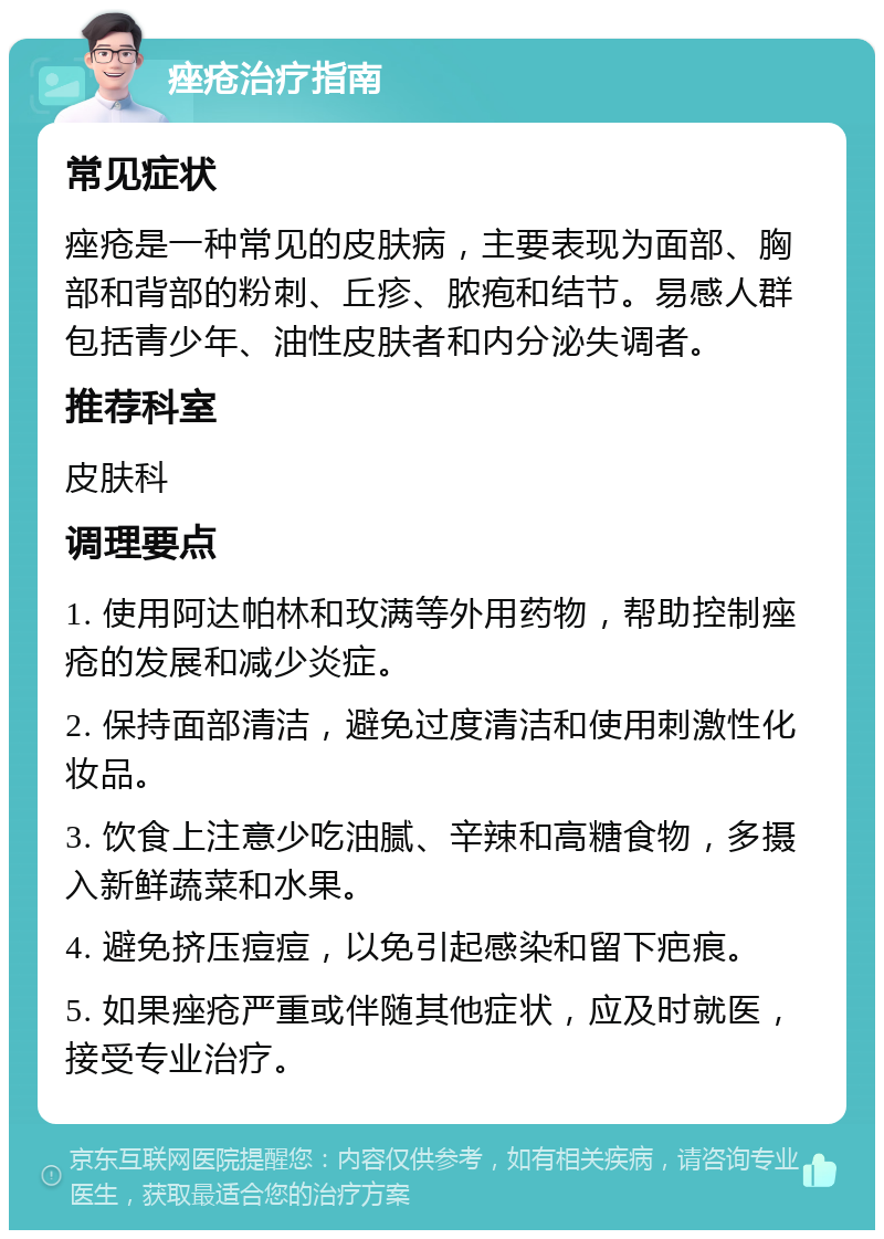 痤疮治疗指南 常见症状 痤疮是一种常见的皮肤病，主要表现为面部、胸部和背部的粉刺、丘疹、脓疱和结节。易感人群包括青少年、油性皮肤者和内分泌失调者。 推荐科室 皮肤科 调理要点 1. 使用阿达帕林和玫满等外用药物，帮助控制痤疮的发展和减少炎症。 2. 保持面部清洁，避免过度清洁和使用刺激性化妆品。 3. 饮食上注意少吃油腻、辛辣和高糖食物，多摄入新鲜蔬菜和水果。 4. 避免挤压痘痘，以免引起感染和留下疤痕。 5. 如果痤疮严重或伴随其他症状，应及时就医，接受专业治疗。