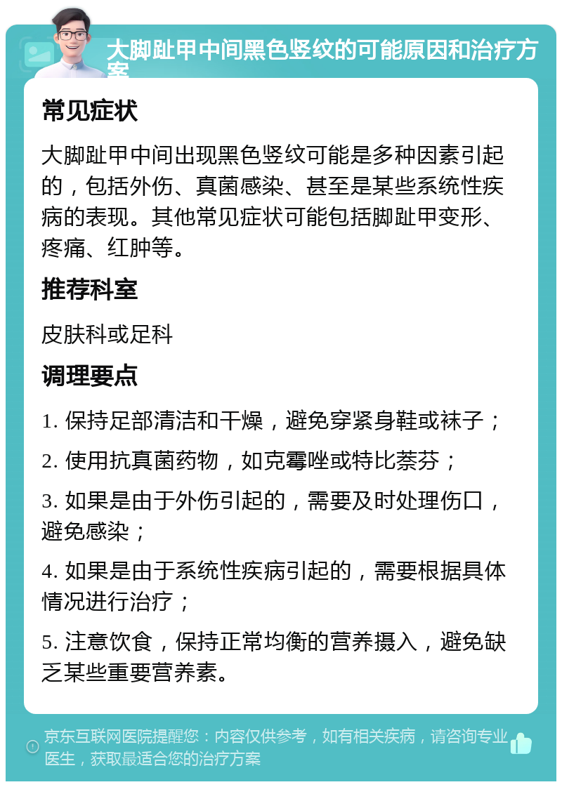 大脚趾甲中间黑色竖纹的可能原因和治疗方案 常见症状 大脚趾甲中间出现黑色竖纹可能是多种因素引起的，包括外伤、真菌感染、甚至是某些系统性疾病的表现。其他常见症状可能包括脚趾甲变形、疼痛、红肿等。 推荐科室 皮肤科或足科 调理要点 1. 保持足部清洁和干燥，避免穿紧身鞋或袜子； 2. 使用抗真菌药物，如克霉唑或特比萘芬； 3. 如果是由于外伤引起的，需要及时处理伤口，避免感染； 4. 如果是由于系统性疾病引起的，需要根据具体情况进行治疗； 5. 注意饮食，保持正常均衡的营养摄入，避免缺乏某些重要营养素。