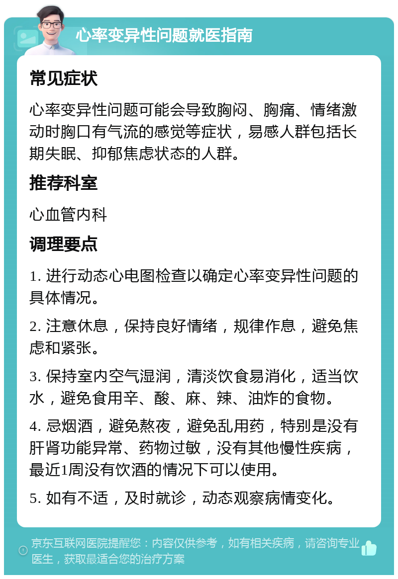 心率变异性问题就医指南 常见症状 心率变异性问题可能会导致胸闷、胸痛、情绪激动时胸口有气流的感觉等症状，易感人群包括长期失眠、抑郁焦虑状态的人群。 推荐科室 心血管内科 调理要点 1. 进行动态心电图检查以确定心率变异性问题的具体情况。 2. 注意休息，保持良好情绪，规律作息，避免焦虑和紧张。 3. 保持室内空气湿润，清淡饮食易消化，适当饮水，避免食用辛、酸、麻、辣、油炸的食物。 4. 忌烟酒，避免熬夜，避免乱用药，特别是没有肝肾功能异常、药物过敏，没有其他慢性疾病，最近1周没有饮酒的情况下可以使用。 5. 如有不适，及时就诊，动态观察病情变化。