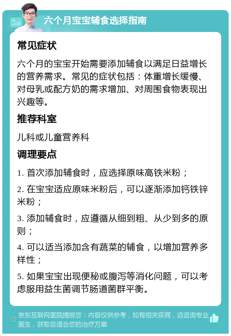 六个月宝宝辅食选择指南 常见症状 六个月的宝宝开始需要添加辅食以满足日益增长的营养需求。常见的症状包括：体重增长缓慢、对母乳或配方奶的需求增加、对周围食物表现出兴趣等。 推荐科室 儿科或儿童营养科 调理要点 1. 首次添加辅食时，应选择原味高铁米粉； 2. 在宝宝适应原味米粉后，可以逐渐添加钙铁锌米粉； 3. 添加辅食时，应遵循从细到粗、从少到多的原则； 4. 可以适当添加含有蔬菜的辅食，以增加营养多样性； 5. 如果宝宝出现便秘或腹泻等消化问题，可以考虑服用益生菌调节肠道菌群平衡。