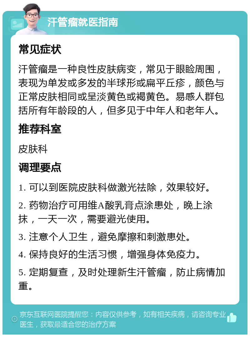 汗管瘤就医指南 常见症状 汗管瘤是一种良性皮肤病变，常见于眼睑周围，表现为单发或多发的半球形或扁平丘疹，颜色与正常皮肤相同或呈淡黄色或褐黄色。易感人群包括所有年龄段的人，但多见于中年人和老年人。 推荐科室 皮肤科 调理要点 1. 可以到医院皮肤科做激光祛除，效果较好。 2. 药物治疗可用维A酸乳膏点涂患处，晚上涂抹，一天一次，需要避光使用。 3. 注意个人卫生，避免摩擦和刺激患处。 4. 保持良好的生活习惯，增强身体免疫力。 5. 定期复查，及时处理新生汗管瘤，防止病情加重。