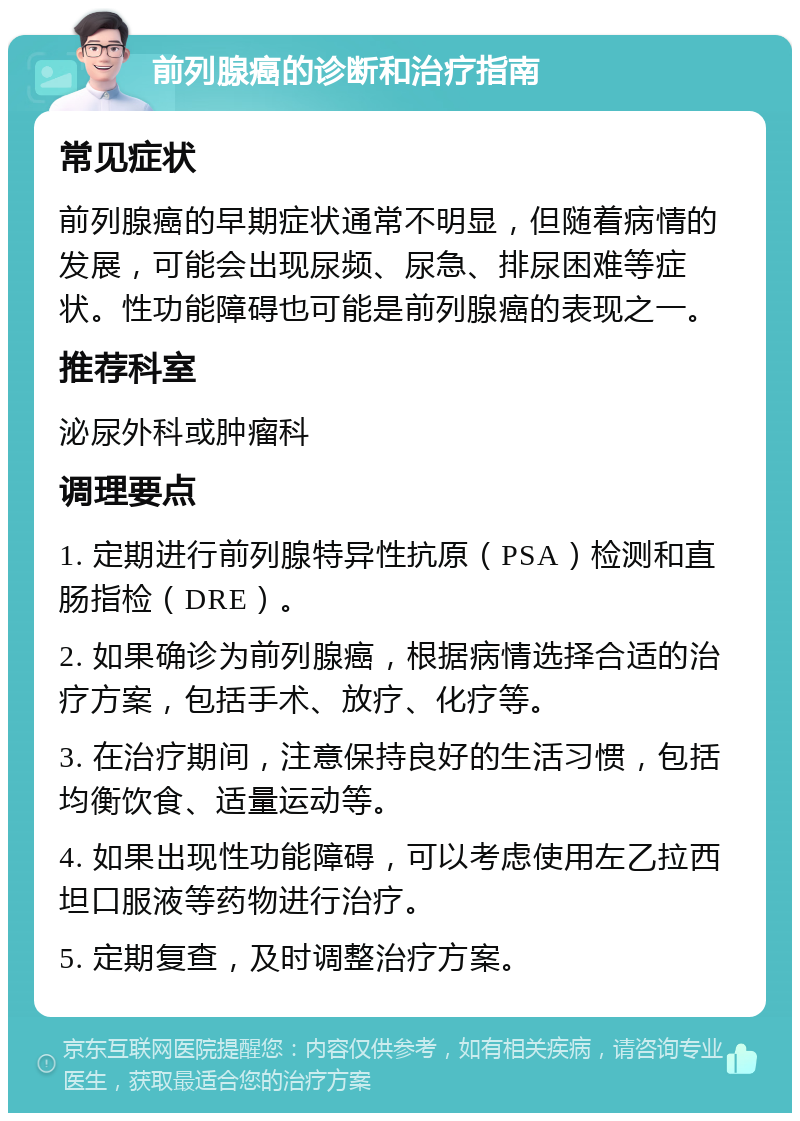 前列腺癌的诊断和治疗指南 常见症状 前列腺癌的早期症状通常不明显，但随着病情的发展，可能会出现尿频、尿急、排尿困难等症状。性功能障碍也可能是前列腺癌的表现之一。 推荐科室 泌尿外科或肿瘤科 调理要点 1. 定期进行前列腺特异性抗原（PSA）检测和直肠指检（DRE）。 2. 如果确诊为前列腺癌，根据病情选择合适的治疗方案，包括手术、放疗、化疗等。 3. 在治疗期间，注意保持良好的生活习惯，包括均衡饮食、适量运动等。 4. 如果出现性功能障碍，可以考虑使用左乙拉西坦口服液等药物进行治疗。 5. 定期复查，及时调整治疗方案。