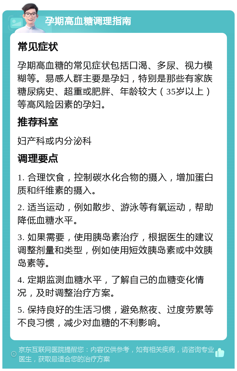 孕期高血糖调理指南 常见症状 孕期高血糖的常见症状包括口渴、多尿、视力模糊等。易感人群主要是孕妇，特别是那些有家族糖尿病史、超重或肥胖、年龄较大（35岁以上）等高风险因素的孕妇。 推荐科室 妇产科或内分泌科 调理要点 1. 合理饮食，控制碳水化合物的摄入，增加蛋白质和纤维素的摄入。 2. 适当运动，例如散步、游泳等有氧运动，帮助降低血糖水平。 3. 如果需要，使用胰岛素治疗，根据医生的建议调整剂量和类型，例如使用短效胰岛素或中效胰岛素等。 4. 定期监测血糖水平，了解自己的血糖变化情况，及时调整治疗方案。 5. 保持良好的生活习惯，避免熬夜、过度劳累等不良习惯，减少对血糖的不利影响。