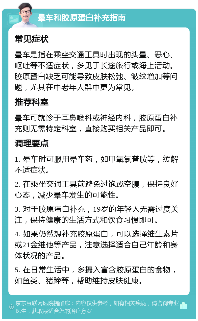 晕车和胶原蛋白补充指南 常见症状 晕车是指在乘坐交通工具时出现的头晕、恶心、呕吐等不适症状，多见于长途旅行或海上活动。胶原蛋白缺乏可能导致皮肤松弛、皱纹增加等问题，尤其在中老年人群中更为常见。 推荐科室 晕车可就诊于耳鼻喉科或神经内科，胶原蛋白补充则无需特定科室，直接购买相关产品即可。 调理要点 1. 晕车时可服用晕车药，如甲氧氯普胺等，缓解不适症状。 2. 在乘坐交通工具前避免过饱或空腹，保持良好心态，减少晕车发生的可能性。 3. 对于胶原蛋白补充，19岁的年轻人无需过度关注，保持健康的生活方式和饮食习惯即可。 4. 如果仍然想补充胶原蛋白，可以选择维生素片或21金维他等产品，注意选择适合自己年龄和身体状况的产品。 5. 在日常生活中，多摄入富含胶原蛋白的食物，如鱼类、猪蹄等，帮助维持皮肤健康。