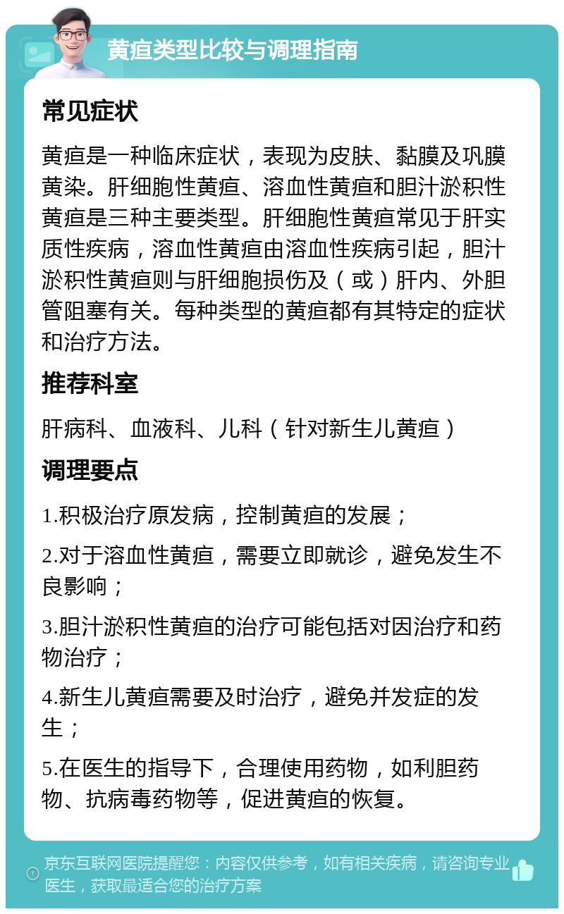 黄疸类型比较与调理指南 常见症状 黄疸是一种临床症状，表现为皮肤、黏膜及巩膜黄染。肝细胞性黄疸、溶血性黄疸和胆汁淤积性黄疸是三种主要类型。肝细胞性黄疸常见于肝实质性疾病，溶血性黄疸由溶血性疾病引起，胆汁淤积性黄疸则与肝细胞损伤及（或）肝内、外胆管阻塞有关。每种类型的黄疸都有其特定的症状和治疗方法。 推荐科室 肝病科、血液科、儿科（针对新生儿黄疸） 调理要点 1.积极治疗原发病，控制黄疸的发展； 2.对于溶血性黄疸，需要立即就诊，避免发生不良影响； 3.胆汁淤积性黄疸的治疗可能包括对因治疗和药物治疗； 4.新生儿黄疸需要及时治疗，避免并发症的发生； 5.在医生的指导下，合理使用药物，如利胆药物、抗病毒药物等，促进黄疸的恢复。