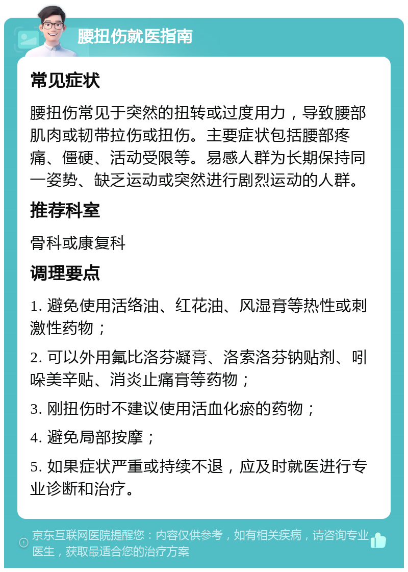 腰扭伤就医指南 常见症状 腰扭伤常见于突然的扭转或过度用力，导致腰部肌肉或韧带拉伤或扭伤。主要症状包括腰部疼痛、僵硬、活动受限等。易感人群为长期保持同一姿势、缺乏运动或突然进行剧烈运动的人群。 推荐科室 骨科或康复科 调理要点 1. 避免使用活络油、红花油、风湿膏等热性或刺激性药物； 2. 可以外用氟比洛芬凝膏、洛索洛芬钠贴剂、吲哚美辛贴、消炎止痛膏等药物； 3. 刚扭伤时不建议使用活血化瘀的药物； 4. 避免局部按摩； 5. 如果症状严重或持续不退，应及时就医进行专业诊断和治疗。