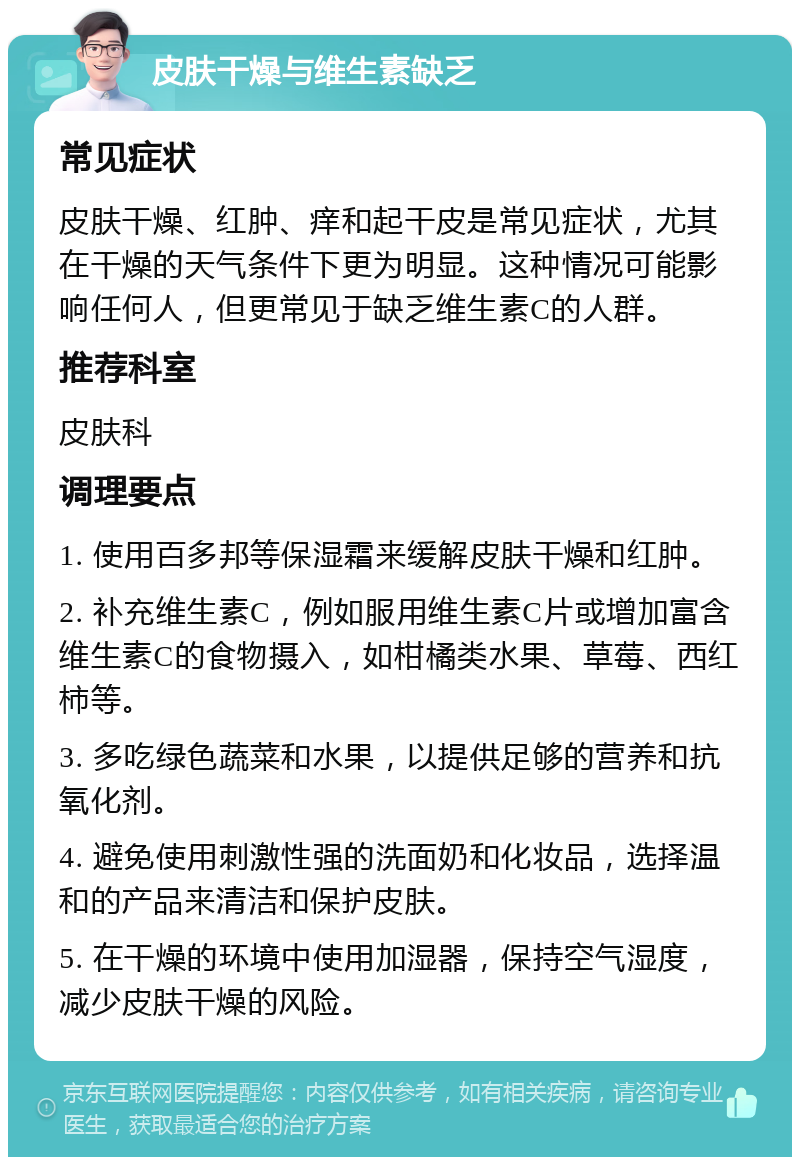 皮肤干燥与维生素缺乏 常见症状 皮肤干燥、红肿、痒和起干皮是常见症状，尤其在干燥的天气条件下更为明显。这种情况可能影响任何人，但更常见于缺乏维生素C的人群。 推荐科室 皮肤科 调理要点 1. 使用百多邦等保湿霜来缓解皮肤干燥和红肿。 2. 补充维生素C，例如服用维生素C片或增加富含维生素C的食物摄入，如柑橘类水果、草莓、西红柿等。 3. 多吃绿色蔬菜和水果，以提供足够的营养和抗氧化剂。 4. 避免使用刺激性强的洗面奶和化妆品，选择温和的产品来清洁和保护皮肤。 5. 在干燥的环境中使用加湿器，保持空气湿度，减少皮肤干燥的风险。