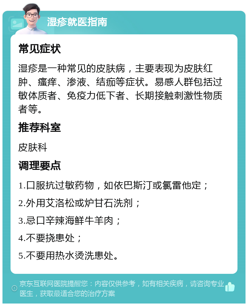 湿疹就医指南 常见症状 湿疹是一种常见的皮肤病，主要表现为皮肤红肿、瘙痒、渗液、结痂等症状。易感人群包括过敏体质者、免疫力低下者、长期接触刺激性物质者等。 推荐科室 皮肤科 调理要点 1.口服抗过敏药物，如依巴斯汀或氯雷他定； 2.外用艾洛松或炉甘石洗剂； 3.忌口辛辣海鲜牛羊肉； 4.不要挠患处； 5.不要用热水烫洗患处。