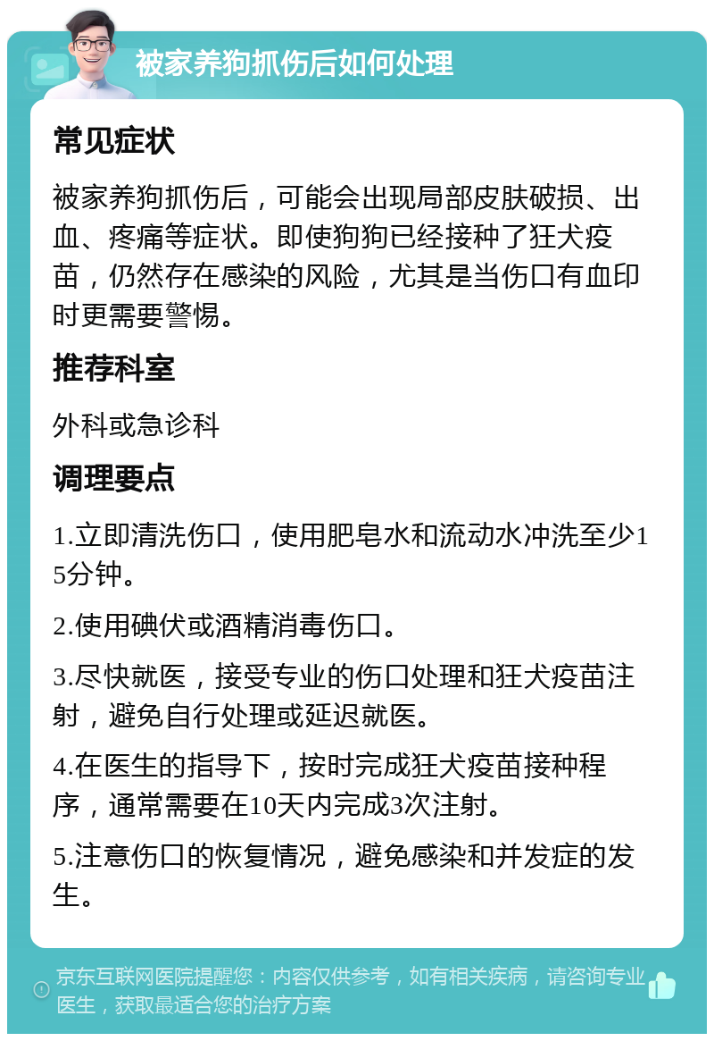 被家养狗抓伤后如何处理 常见症状 被家养狗抓伤后，可能会出现局部皮肤破损、出血、疼痛等症状。即使狗狗已经接种了狂犬疫苗，仍然存在感染的风险，尤其是当伤口有血印时更需要警惕。 推荐科室 外科或急诊科 调理要点 1.立即清洗伤口，使用肥皂水和流动水冲洗至少15分钟。 2.使用碘伏或酒精消毒伤口。 3.尽快就医，接受专业的伤口处理和狂犬疫苗注射，避免自行处理或延迟就医。 4.在医生的指导下，按时完成狂犬疫苗接种程序，通常需要在10天内完成3次注射。 5.注意伤口的恢复情况，避免感染和并发症的发生。