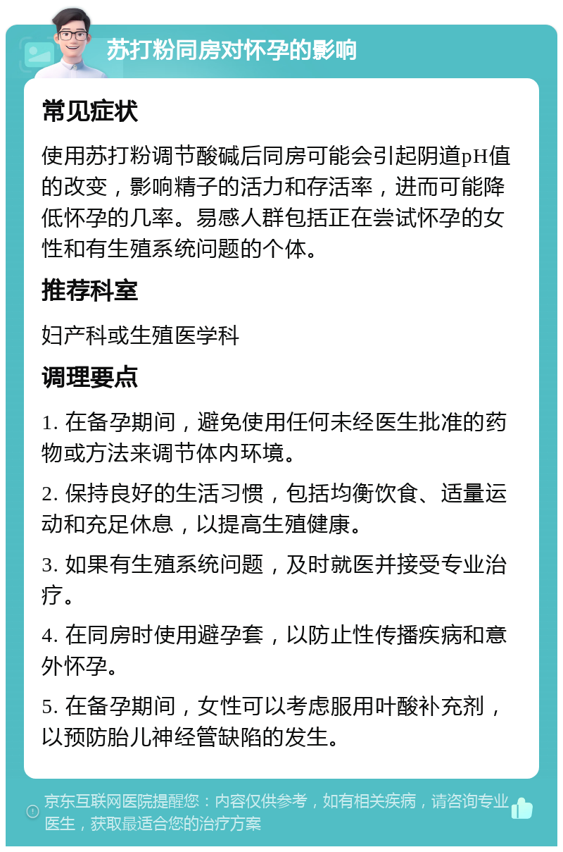 苏打粉同房对怀孕的影响 常见症状 使用苏打粉调节酸碱后同房可能会引起阴道pH值的改变，影响精子的活力和存活率，进而可能降低怀孕的几率。易感人群包括正在尝试怀孕的女性和有生殖系统问题的个体。 推荐科室 妇产科或生殖医学科 调理要点 1. 在备孕期间，避免使用任何未经医生批准的药物或方法来调节体内环境。 2. 保持良好的生活习惯，包括均衡饮食、适量运动和充足休息，以提高生殖健康。 3. 如果有生殖系统问题，及时就医并接受专业治疗。 4. 在同房时使用避孕套，以防止性传播疾病和意外怀孕。 5. 在备孕期间，女性可以考虑服用叶酸补充剂，以预防胎儿神经管缺陷的发生。