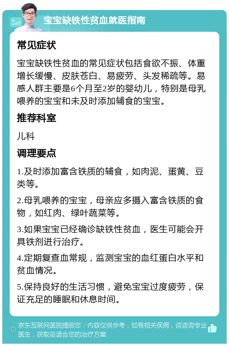 宝宝缺铁性贫血就医指南 常见症状 宝宝缺铁性贫血的常见症状包括食欲不振、体重增长缓慢、皮肤苍白、易疲劳、头发稀疏等。易感人群主要是6个月至2岁的婴幼儿，特别是母乳喂养的宝宝和未及时添加辅食的宝宝。 推荐科室 儿科 调理要点 1.及时添加富含铁质的辅食，如肉泥、蛋黄、豆类等。 2.母乳喂养的宝宝，母亲应多摄入富含铁质的食物，如红肉、绿叶蔬菜等。 3.如果宝宝已经确诊缺铁性贫血，医生可能会开具铁剂进行治疗。 4.定期复查血常规，监测宝宝的血红蛋白水平和贫血情况。 5.保持良好的生活习惯，避免宝宝过度疲劳，保证充足的睡眠和休息时间。