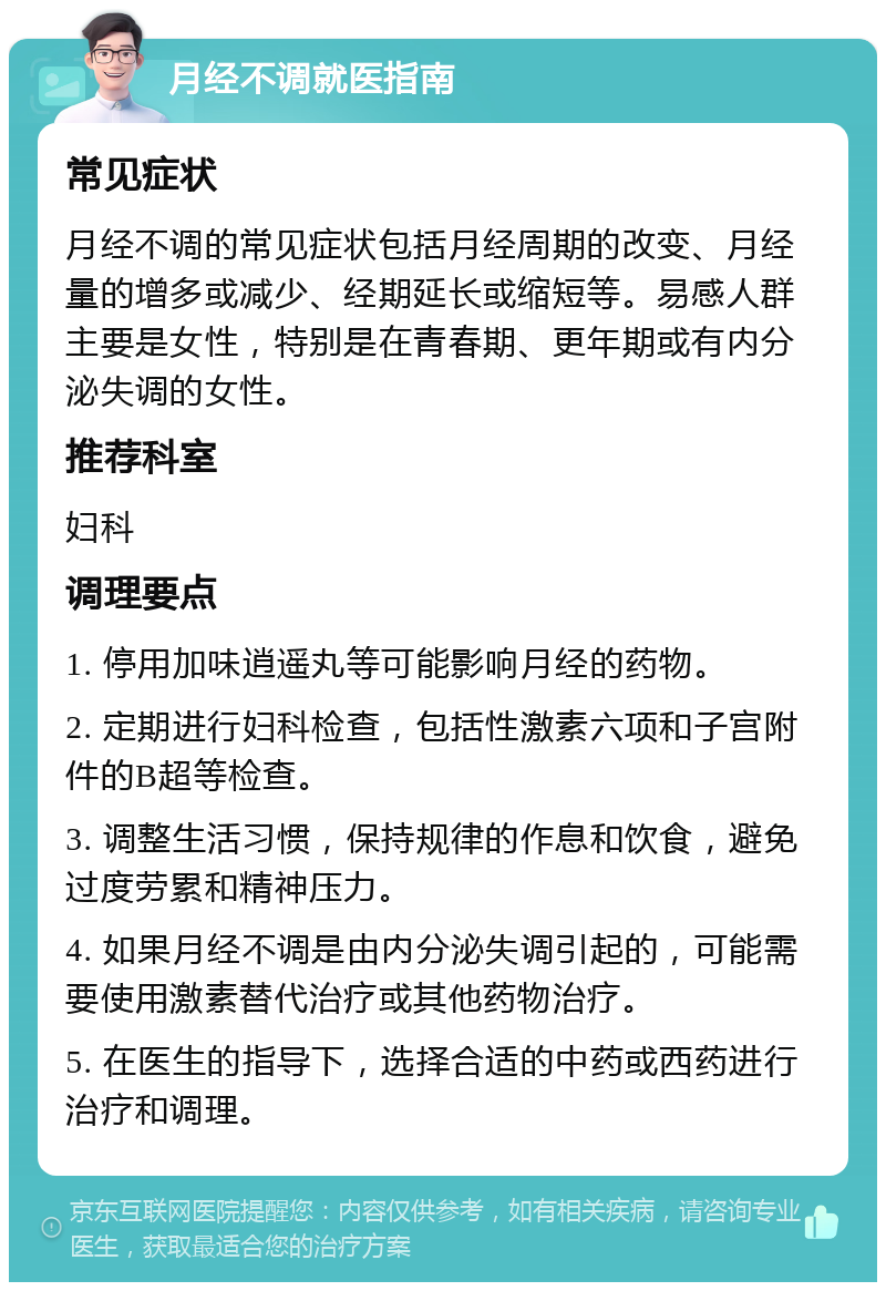 月经不调就医指南 常见症状 月经不调的常见症状包括月经周期的改变、月经量的增多或减少、经期延长或缩短等。易感人群主要是女性，特别是在青春期、更年期或有内分泌失调的女性。 推荐科室 妇科 调理要点 1. 停用加味逍遥丸等可能影响月经的药物。 2. 定期进行妇科检查，包括性激素六项和子宫附件的B超等检查。 3. 调整生活习惯，保持规律的作息和饮食，避免过度劳累和精神压力。 4. 如果月经不调是由内分泌失调引起的，可能需要使用激素替代治疗或其他药物治疗。 5. 在医生的指导下，选择合适的中药或西药进行治疗和调理。