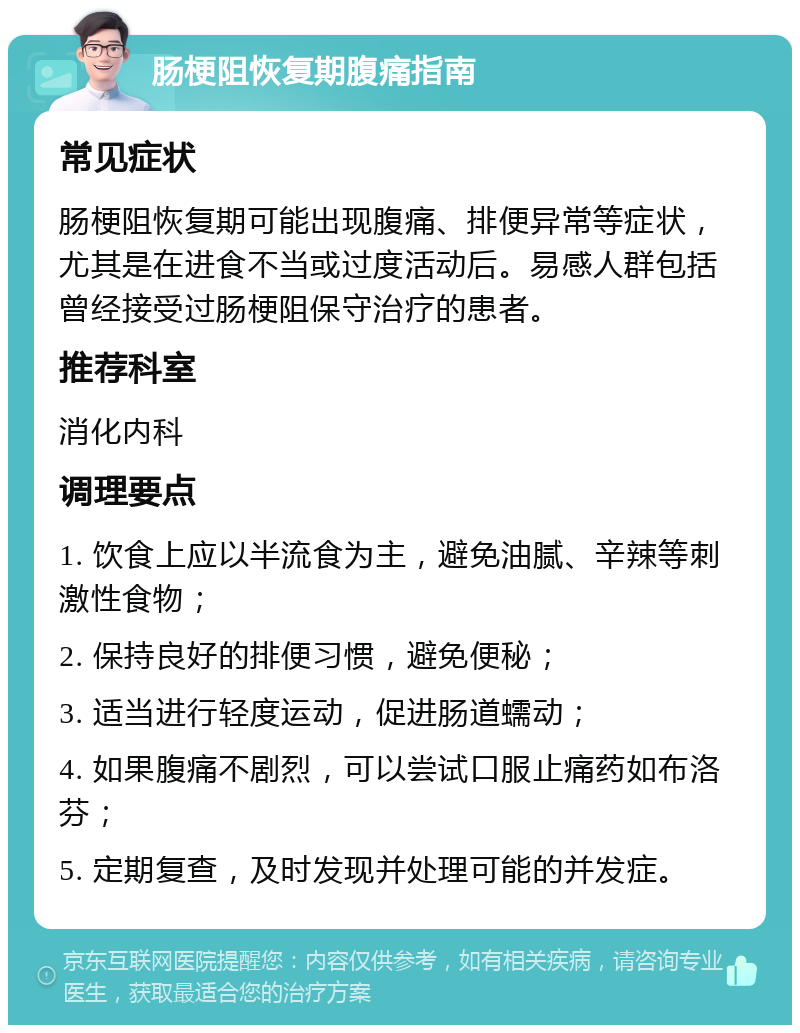 肠梗阻恢复期腹痛指南 常见症状 肠梗阻恢复期可能出现腹痛、排便异常等症状，尤其是在进食不当或过度活动后。易感人群包括曾经接受过肠梗阻保守治疗的患者。 推荐科室 消化内科 调理要点 1. 饮食上应以半流食为主，避免油腻、辛辣等刺激性食物； 2. 保持良好的排便习惯，避免便秘； 3. 适当进行轻度运动，促进肠道蠕动； 4. 如果腹痛不剧烈，可以尝试口服止痛药如布洛芬； 5. 定期复查，及时发现并处理可能的并发症。