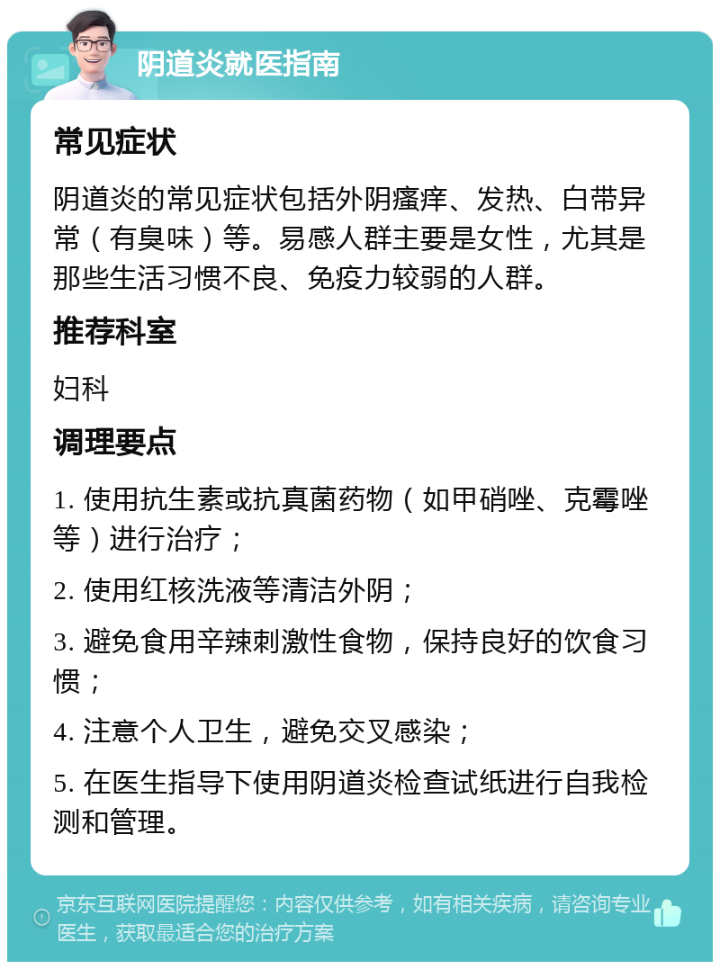 阴道炎就医指南 常见症状 阴道炎的常见症状包括外阴瘙痒、发热、白带异常（有臭味）等。易感人群主要是女性，尤其是那些生活习惯不良、免疫力较弱的人群。 推荐科室 妇科 调理要点 1. 使用抗生素或抗真菌药物（如甲硝唑、克霉唑等）进行治疗； 2. 使用红核洗液等清洁外阴； 3. 避免食用辛辣刺激性食物，保持良好的饮食习惯； 4. 注意个人卫生，避免交叉感染； 5. 在医生指导下使用阴道炎检查试纸进行自我检测和管理。