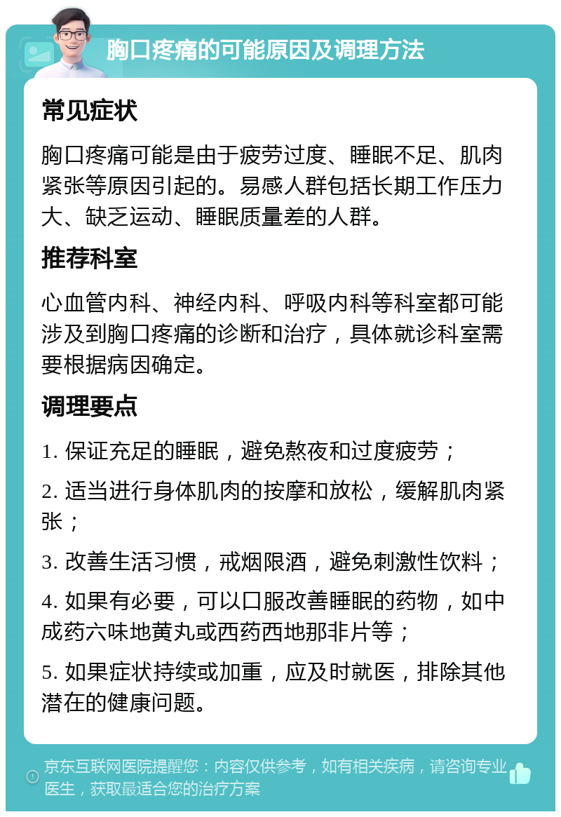 胸口疼痛的可能原因及调理方法 常见症状 胸口疼痛可能是由于疲劳过度、睡眠不足、肌肉紧张等原因引起的。易感人群包括长期工作压力大、缺乏运动、睡眠质量差的人群。 推荐科室 心血管内科、神经内科、呼吸内科等科室都可能涉及到胸口疼痛的诊断和治疗，具体就诊科室需要根据病因确定。 调理要点 1. 保证充足的睡眠，避免熬夜和过度疲劳； 2. 适当进行身体肌肉的按摩和放松，缓解肌肉紧张； 3. 改善生活习惯，戒烟限酒，避免刺激性饮料； 4. 如果有必要，可以口服改善睡眠的药物，如中成药六味地黄丸或西药西地那非片等； 5. 如果症状持续或加重，应及时就医，排除其他潜在的健康问题。