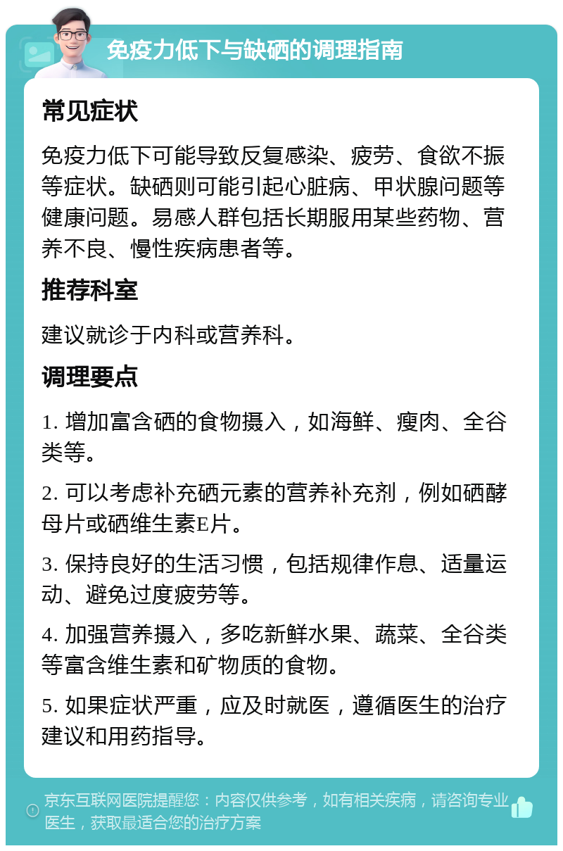 免疫力低下与缺硒的调理指南 常见症状 免疫力低下可能导致反复感染、疲劳、食欲不振等症状。缺硒则可能引起心脏病、甲状腺问题等健康问题。易感人群包括长期服用某些药物、营养不良、慢性疾病患者等。 推荐科室 建议就诊于内科或营养科。 调理要点 1. 增加富含硒的食物摄入，如海鲜、瘦肉、全谷类等。 2. 可以考虑补充硒元素的营养补充剂，例如硒酵母片或硒维生素E片。 3. 保持良好的生活习惯，包括规律作息、适量运动、避免过度疲劳等。 4. 加强营养摄入，多吃新鲜水果、蔬菜、全谷类等富含维生素和矿物质的食物。 5. 如果症状严重，应及时就医，遵循医生的治疗建议和用药指导。