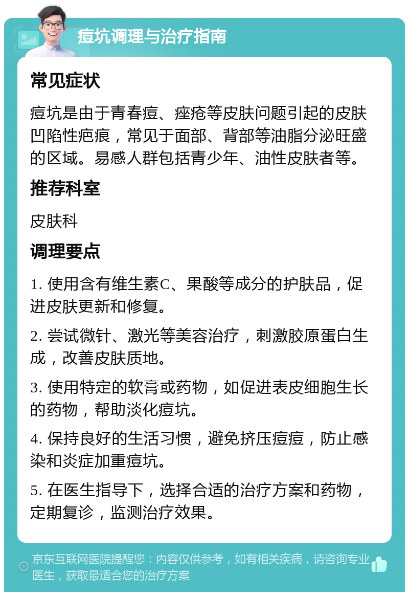 痘坑调理与治疗指南 常见症状 痘坑是由于青春痘、痤疮等皮肤问题引起的皮肤凹陷性疤痕，常见于面部、背部等油脂分泌旺盛的区域。易感人群包括青少年、油性皮肤者等。 推荐科室 皮肤科 调理要点 1. 使用含有维生素C、果酸等成分的护肤品，促进皮肤更新和修复。 2. 尝试微针、激光等美容治疗，刺激胶原蛋白生成，改善皮肤质地。 3. 使用特定的软膏或药物，如促进表皮细胞生长的药物，帮助淡化痘坑。 4. 保持良好的生活习惯，避免挤压痘痘，防止感染和炎症加重痘坑。 5. 在医生指导下，选择合适的治疗方案和药物，定期复诊，监测治疗效果。