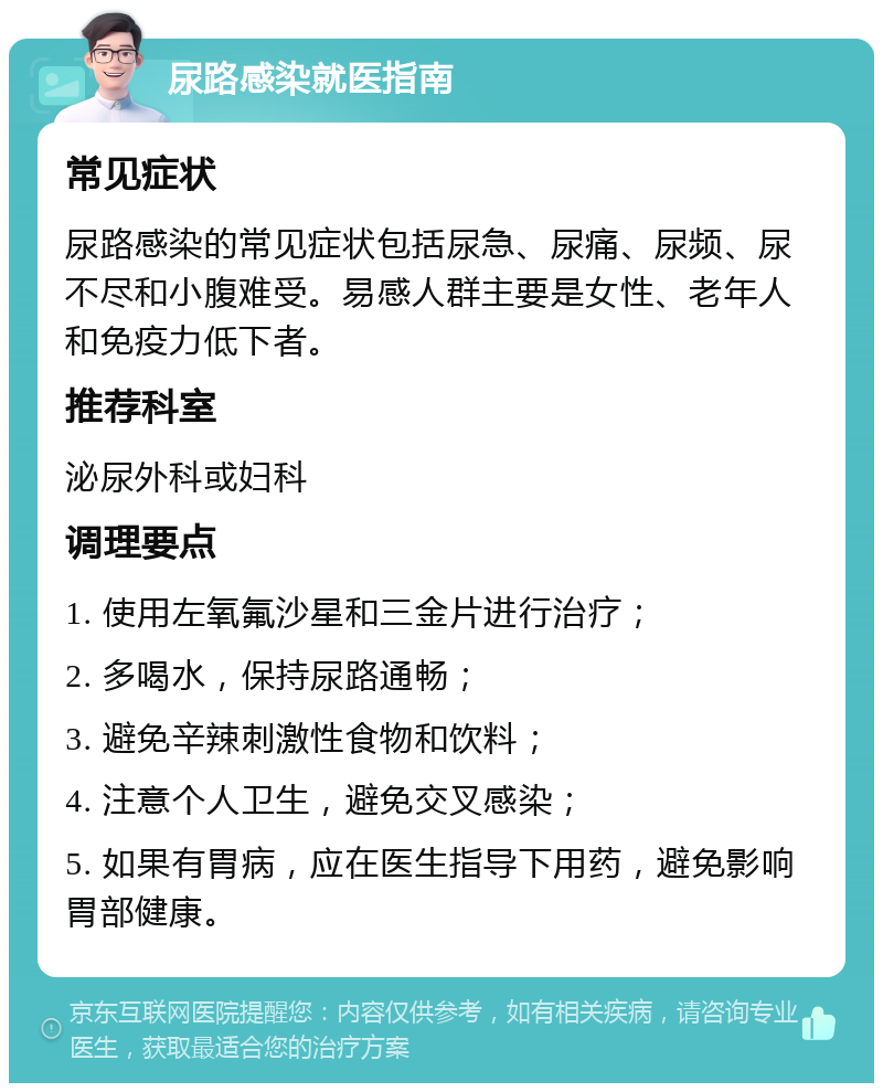 尿路感染就医指南 常见症状 尿路感染的常见症状包括尿急、尿痛、尿频、尿不尽和小腹难受。易感人群主要是女性、老年人和免疫力低下者。 推荐科室 泌尿外科或妇科 调理要点 1. 使用左氧氟沙星和三金片进行治疗； 2. 多喝水，保持尿路通畅； 3. 避免辛辣刺激性食物和饮料； 4. 注意个人卫生，避免交叉感染； 5. 如果有胃病，应在医生指导下用药，避免影响胃部健康。