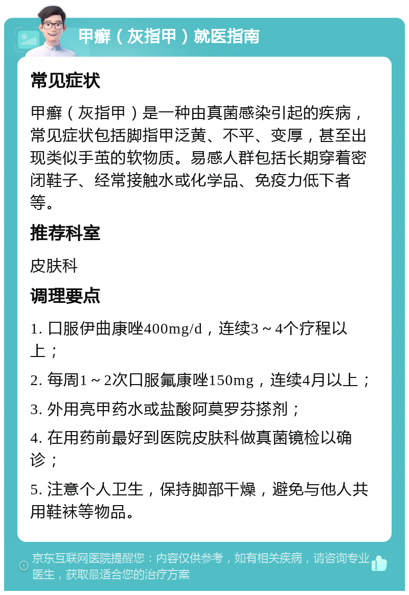 甲癣（灰指甲）就医指南 常见症状 甲癣（灰指甲）是一种由真菌感染引起的疾病，常见症状包括脚指甲泛黄、不平、变厚，甚至出现类似手茧的软物质。易感人群包括长期穿着密闭鞋子、经常接触水或化学品、免疫力低下者等。 推荐科室 皮肤科 调理要点 1. 口服伊曲康唑400mg/d，连续3～4个疗程以上； 2. 每周1～2次口服氟康唑150mg，连续4月以上； 3. 外用亮甲药水或盐酸阿莫罗芬搽剂； 4. 在用药前最好到医院皮肤科做真菌镜检以确诊； 5. 注意个人卫生，保持脚部干燥，避免与他人共用鞋袜等物品。