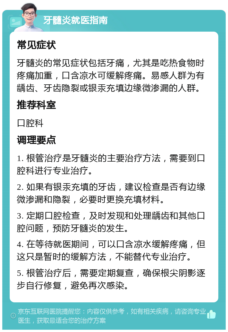 牙髓炎就医指南 常见症状 牙髓炎的常见症状包括牙痛，尤其是吃热食物时疼痛加重，口含凉水可缓解疼痛。易感人群为有龋齿、牙齿隐裂或银汞充填边缘微渗漏的人群。 推荐科室 口腔科 调理要点 1. 根管治疗是牙髓炎的主要治疗方法，需要到口腔科进行专业治疗。 2. 如果有银汞充填的牙齿，建议检查是否有边缘微渗漏和隐裂，必要时更换充填材料。 3. 定期口腔检查，及时发现和处理龋齿和其他口腔问题，预防牙髓炎的发生。 4. 在等待就医期间，可以口含凉水缓解疼痛，但这只是暂时的缓解方法，不能替代专业治疗。 5. 根管治疗后，需要定期复查，确保根尖阴影逐步自行修复，避免再次感染。