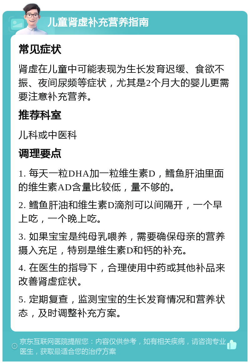 儿童肾虚补充营养指南 常见症状 肾虚在儿童中可能表现为生长发育迟缓、食欲不振、夜间尿频等症状，尤其是2个月大的婴儿更需要注意补充营养。 推荐科室 儿科或中医科 调理要点 1. 每天一粒DHA加一粒维生素D，鳕鱼肝油里面的维生素AD含量比较低，量不够的。 2. 鳕鱼肝油和维生素D滴剂可以间隔开，一个早上吃，一个晚上吃。 3. 如果宝宝是纯母乳喂养，需要确保母亲的营养摄入充足，特别是维生素D和钙的补充。 4. 在医生的指导下，合理使用中药或其他补品来改善肾虚症状。 5. 定期复查，监测宝宝的生长发育情况和营养状态，及时调整补充方案。