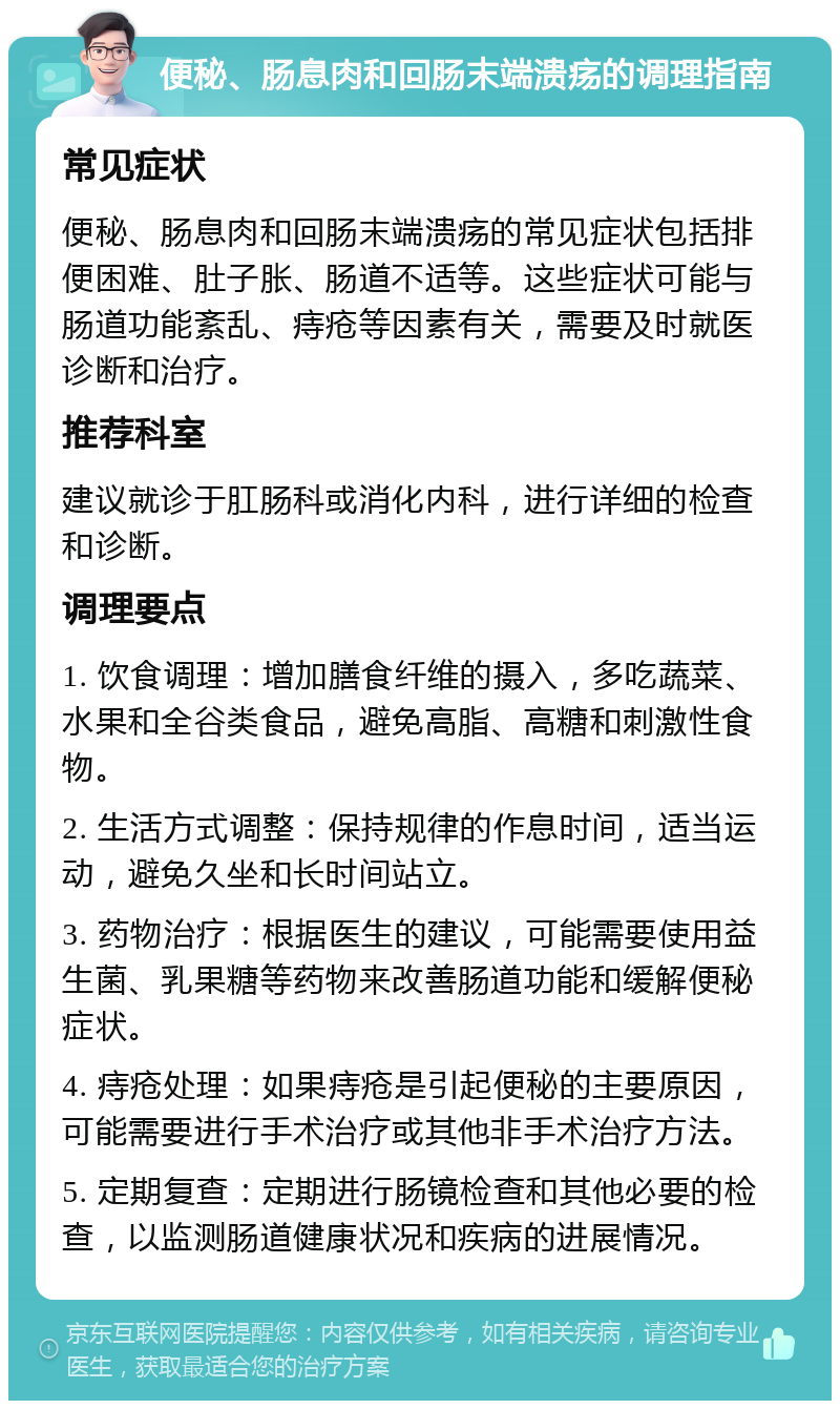 便秘、肠息肉和回肠末端溃疡的调理指南 常见症状 便秘、肠息肉和回肠末端溃疡的常见症状包括排便困难、肚子胀、肠道不适等。这些症状可能与肠道功能紊乱、痔疮等因素有关，需要及时就医诊断和治疗。 推荐科室 建议就诊于肛肠科或消化内科，进行详细的检查和诊断。 调理要点 1. 饮食调理：增加膳食纤维的摄入，多吃蔬菜、水果和全谷类食品，避免高脂、高糖和刺激性食物。 2. 生活方式调整：保持规律的作息时间，适当运动，避免久坐和长时间站立。 3. 药物治疗：根据医生的建议，可能需要使用益生菌、乳果糖等药物来改善肠道功能和缓解便秘症状。 4. 痔疮处理：如果痔疮是引起便秘的主要原因，可能需要进行手术治疗或其他非手术治疗方法。 5. 定期复查：定期进行肠镜检查和其他必要的检查，以监测肠道健康状况和疾病的进展情况。