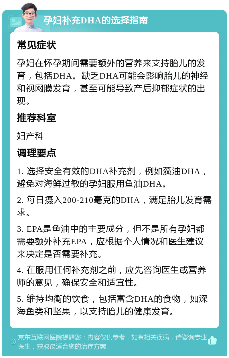 孕妇补充DHA的选择指南 常见症状 孕妇在怀孕期间需要额外的营养来支持胎儿的发育，包括DHA。缺乏DHA可能会影响胎儿的神经和视网膜发育，甚至可能导致产后抑郁症状的出现。 推荐科室 妇产科 调理要点 1. 选择安全有效的DHA补充剂，例如藻油DHA，避免对海鲜过敏的孕妇服用鱼油DHA。 2. 每日摄入200-210毫克的DHA，满足胎儿发育需求。 3. EPA是鱼油中的主要成分，但不是所有孕妇都需要额外补充EPA，应根据个人情况和医生建议来决定是否需要补充。 4. 在服用任何补充剂之前，应先咨询医生或营养师的意见，确保安全和适宜性。 5. 维持均衡的饮食，包括富含DHA的食物，如深海鱼类和坚果，以支持胎儿的健康发育。