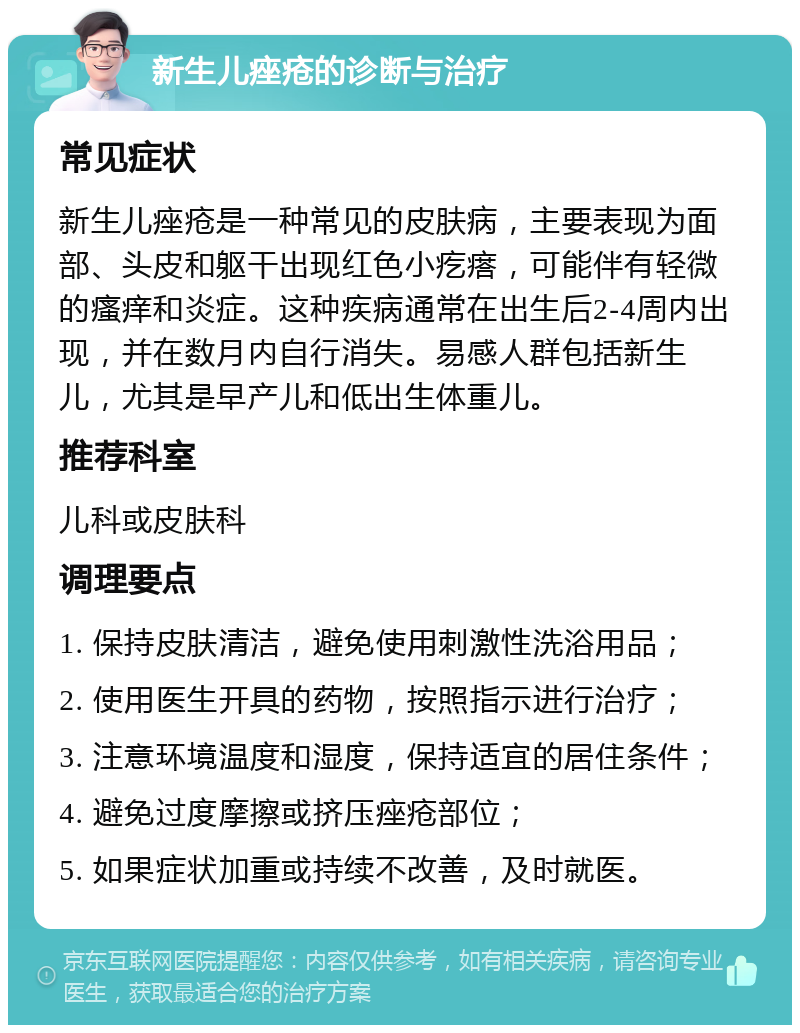 新生儿痤疮的诊断与治疗 常见症状 新生儿痤疮是一种常见的皮肤病，主要表现为面部、头皮和躯干出现红色小疙瘩，可能伴有轻微的瘙痒和炎症。这种疾病通常在出生后2-4周内出现，并在数月内自行消失。易感人群包括新生儿，尤其是早产儿和低出生体重儿。 推荐科室 儿科或皮肤科 调理要点 1. 保持皮肤清洁，避免使用刺激性洗浴用品； 2. 使用医生开具的药物，按照指示进行治疗； 3. 注意环境温度和湿度，保持适宜的居住条件； 4. 避免过度摩擦或挤压痤疮部位； 5. 如果症状加重或持续不改善，及时就医。