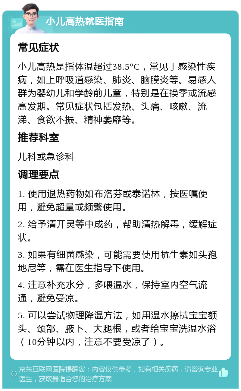 小儿高热就医指南 常见症状 小儿高热是指体温超过38.5°C，常见于感染性疾病，如上呼吸道感染、肺炎、脑膜炎等。易感人群为婴幼儿和学龄前儿童，特别是在换季或流感高发期。常见症状包括发热、头痛、咳嗽、流涕、食欲不振、精神萎靡等。 推荐科室 儿科或急诊科 调理要点 1. 使用退热药物如布洛芬或泰诺林，按医嘱使用，避免超量或频繁使用。 2. 给予清开灵等中成药，帮助清热解毒，缓解症状。 3. 如果有细菌感染，可能需要使用抗生素如头孢地尼等，需在医生指导下使用。 4. 注意补充水分，多喂温水，保持室内空气流通，避免受凉。 5. 可以尝试物理降温方法，如用温水擦拭宝宝额头、颈部、腋下、大腿根，或者给宝宝洗温水浴（10分钟以内，注意不要受凉了）。