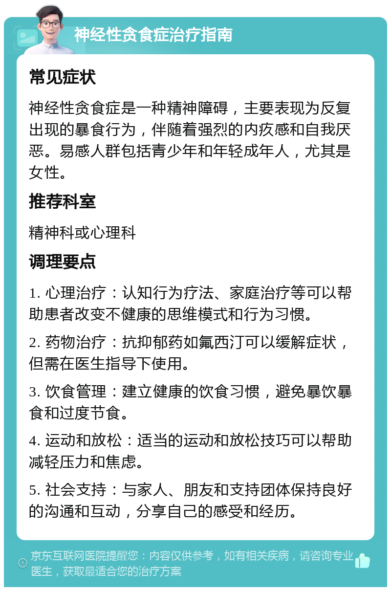 神经性贪食症治疗指南 常见症状 神经性贪食症是一种精神障碍，主要表现为反复出现的暴食行为，伴随着强烈的内疚感和自我厌恶。易感人群包括青少年和年轻成年人，尤其是女性。 推荐科室 精神科或心理科 调理要点 1. 心理治疗：认知行为疗法、家庭治疗等可以帮助患者改变不健康的思维模式和行为习惯。 2. 药物治疗：抗抑郁药如氟西汀可以缓解症状，但需在医生指导下使用。 3. 饮食管理：建立健康的饮食习惯，避免暴饮暴食和过度节食。 4. 运动和放松：适当的运动和放松技巧可以帮助减轻压力和焦虑。 5. 社会支持：与家人、朋友和支持团体保持良好的沟通和互动，分享自己的感受和经历。