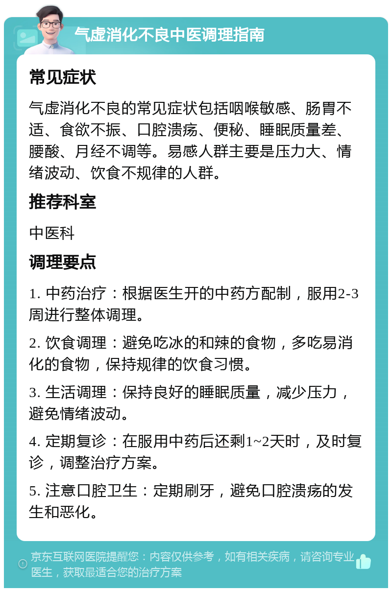 气虚消化不良中医调理指南 常见症状 气虚消化不良的常见症状包括咽喉敏感、肠胃不适、食欲不振、口腔溃疡、便秘、睡眠质量差、腰酸、月经不调等。易感人群主要是压力大、情绪波动、饮食不规律的人群。 推荐科室 中医科 调理要点 1. 中药治疗：根据医生开的中药方配制，服用2-3周进行整体调理。 2. 饮食调理：避免吃冰的和辣的食物，多吃易消化的食物，保持规律的饮食习惯。 3. 生活调理：保持良好的睡眠质量，减少压力，避免情绪波动。 4. 定期复诊：在服用中药后还剩1~2天时，及时复诊，调整治疗方案。 5. 注意口腔卫生：定期刷牙，避免口腔溃疡的发生和恶化。