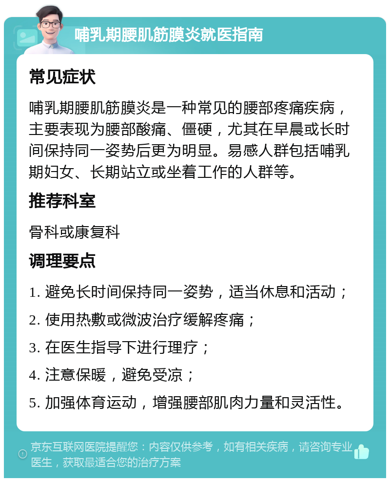 哺乳期腰肌筋膜炎就医指南 常见症状 哺乳期腰肌筋膜炎是一种常见的腰部疼痛疾病，主要表现为腰部酸痛、僵硬，尤其在早晨或长时间保持同一姿势后更为明显。易感人群包括哺乳期妇女、长期站立或坐着工作的人群等。 推荐科室 骨科或康复科 调理要点 1. 避免长时间保持同一姿势，适当休息和活动； 2. 使用热敷或微波治疗缓解疼痛； 3. 在医生指导下进行理疗； 4. 注意保暖，避免受凉； 5. 加强体育运动，增强腰部肌肉力量和灵活性。