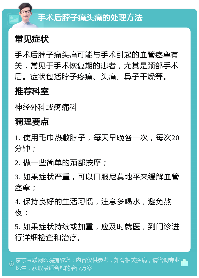 手术后脖子痛头痛的处理方法 常见症状 手术后脖子痛头痛可能与手术引起的血管痉挛有关，常见于手术恢复期的患者，尤其是颈部手术后。症状包括脖子疼痛、头痛、鼻子干燥等。 推荐科室 神经外科或疼痛科 调理要点 1. 使用毛巾热敷脖子，每天早晚各一次，每次20分钟； 2. 做一些简单的颈部按摩； 3. 如果症状严重，可以口服尼莫地平来缓解血管痉挛； 4. 保持良好的生活习惯，注意多喝水，避免熬夜； 5. 如果症状持续或加重，应及时就医，到门诊进行详细检查和治疗。