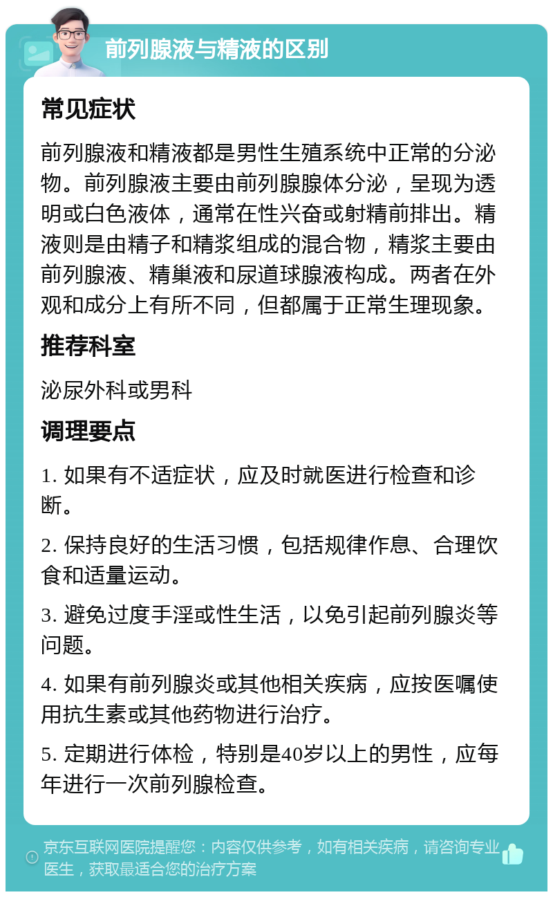 前列腺液与精液的区别 常见症状 前列腺液和精液都是男性生殖系统中正常的分泌物。前列腺液主要由前列腺腺体分泌，呈现为透明或白色液体，通常在性兴奋或射精前排出。精液则是由精子和精浆组成的混合物，精浆主要由前列腺液、精巢液和尿道球腺液构成。两者在外观和成分上有所不同，但都属于正常生理现象。 推荐科室 泌尿外科或男科 调理要点 1. 如果有不适症状，应及时就医进行检查和诊断。 2. 保持良好的生活习惯，包括规律作息、合理饮食和适量运动。 3. 避免过度手淫或性生活，以免引起前列腺炎等问题。 4. 如果有前列腺炎或其他相关疾病，应按医嘱使用抗生素或其他药物进行治疗。 5. 定期进行体检，特别是40岁以上的男性，应每年进行一次前列腺检查。