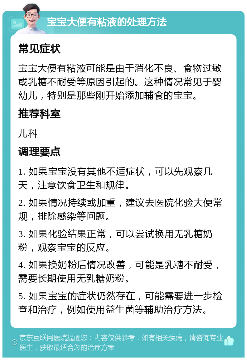 宝宝大便有粘液的处理方法 常见症状 宝宝大便有粘液可能是由于消化不良、食物过敏或乳糖不耐受等原因引起的。这种情况常见于婴幼儿，特别是那些刚开始添加辅食的宝宝。 推荐科室 儿科 调理要点 1. 如果宝宝没有其他不适症状，可以先观察几天，注意饮食卫生和规律。 2. 如果情况持续或加重，建议去医院化验大便常规，排除感染等问题。 3. 如果化验结果正常，可以尝试换用无乳糖奶粉，观察宝宝的反应。 4. 如果换奶粉后情况改善，可能是乳糖不耐受，需要长期使用无乳糖奶粉。 5. 如果宝宝的症状仍然存在，可能需要进一步检查和治疗，例如使用益生菌等辅助治疗方法。