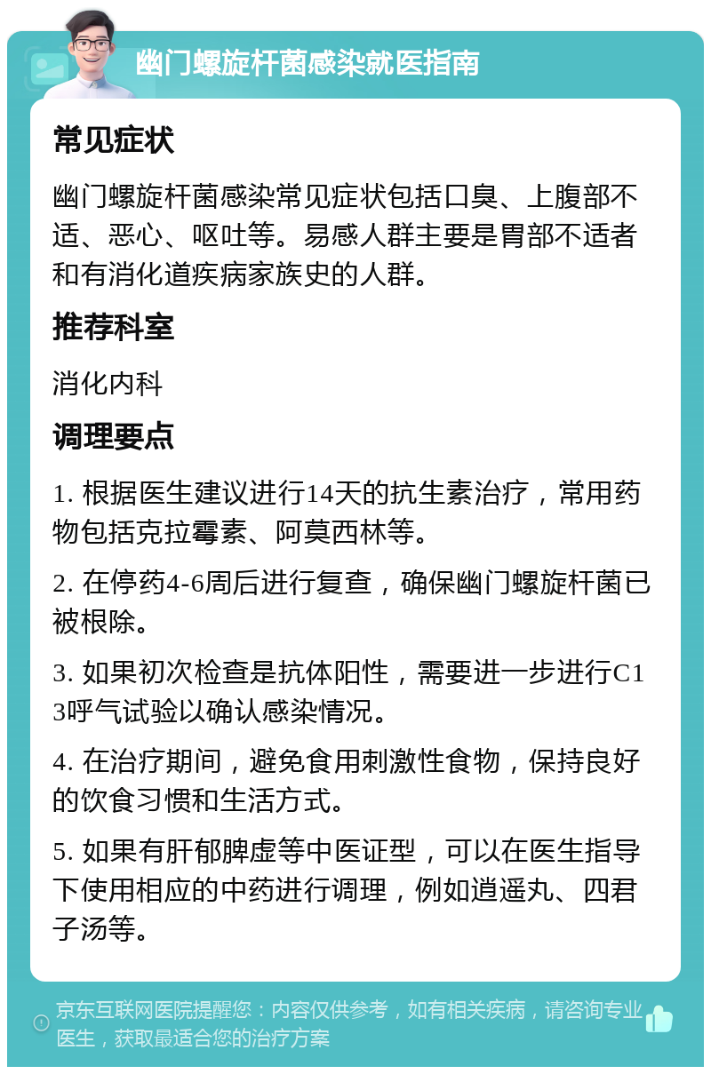 幽门螺旋杆菌感染就医指南 常见症状 幽门螺旋杆菌感染常见症状包括口臭、上腹部不适、恶心、呕吐等。易感人群主要是胃部不适者和有消化道疾病家族史的人群。 推荐科室 消化内科 调理要点 1. 根据医生建议进行14天的抗生素治疗，常用药物包括克拉霉素、阿莫西林等。 2. 在停药4-6周后进行复查，确保幽门螺旋杆菌已被根除。 3. 如果初次检查是抗体阳性，需要进一步进行C13呼气试验以确认感染情况。 4. 在治疗期间，避免食用刺激性食物，保持良好的饮食习惯和生活方式。 5. 如果有肝郁脾虚等中医证型，可以在医生指导下使用相应的中药进行调理，例如逍遥丸、四君子汤等。