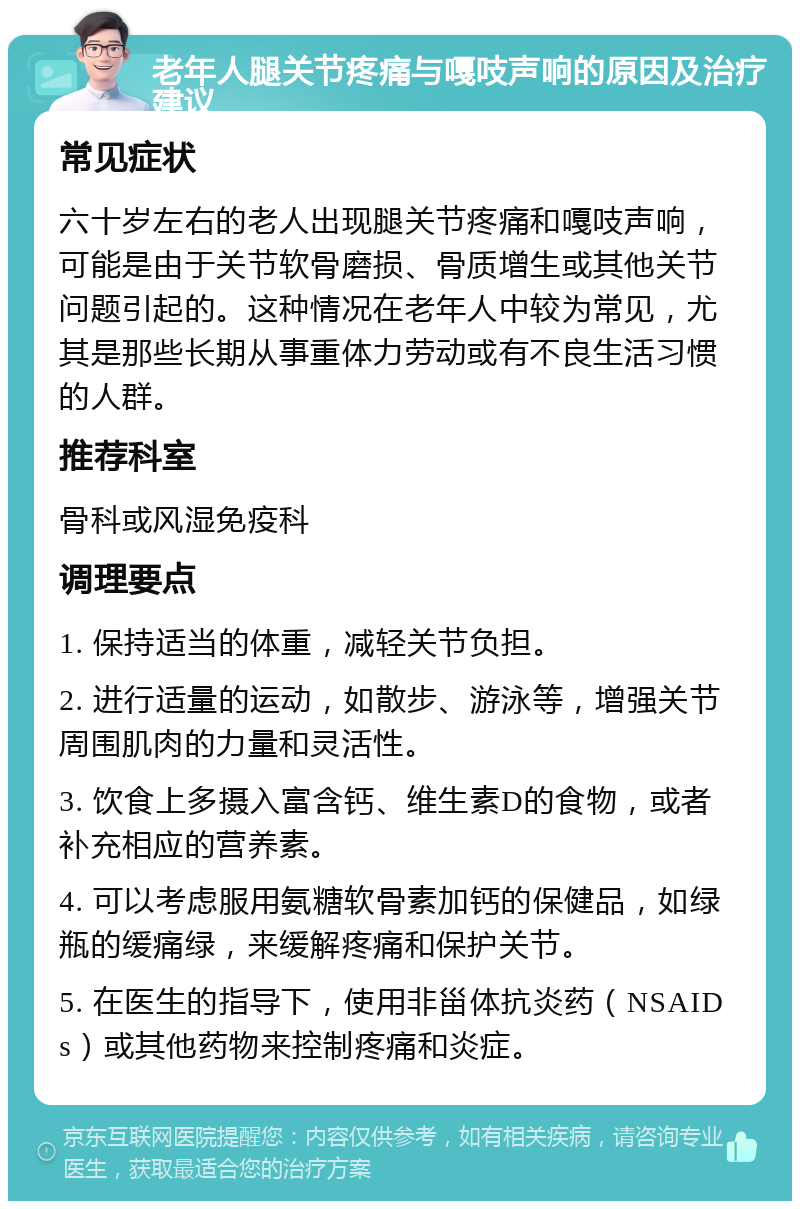 老年人腿关节疼痛与嘎吱声响的原因及治疗建议 常见症状 六十岁左右的老人出现腿关节疼痛和嘎吱声响，可能是由于关节软骨磨损、骨质增生或其他关节问题引起的。这种情况在老年人中较为常见，尤其是那些长期从事重体力劳动或有不良生活习惯的人群。 推荐科室 骨科或风湿免疫科 调理要点 1. 保持适当的体重，减轻关节负担。 2. 进行适量的运动，如散步、游泳等，增强关节周围肌肉的力量和灵活性。 3. 饮食上多摄入富含钙、维生素D的食物，或者补充相应的营养素。 4. 可以考虑服用氨糖软骨素加钙的保健品，如绿瓶的缓痛绿，来缓解疼痛和保护关节。 5. 在医生的指导下，使用非甾体抗炎药（NSAIDs）或其他药物来控制疼痛和炎症。