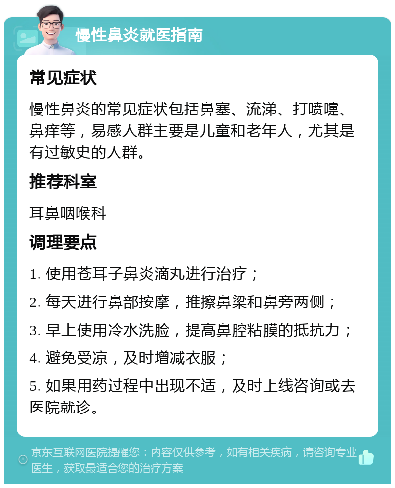 慢性鼻炎就医指南 常见症状 慢性鼻炎的常见症状包括鼻塞、流涕、打喷嚏、鼻痒等，易感人群主要是儿童和老年人，尤其是有过敏史的人群。 推荐科室 耳鼻咽喉科 调理要点 1. 使用苍耳子鼻炎滴丸进行治疗； 2. 每天进行鼻部按摩，推擦鼻梁和鼻旁两侧； 3. 早上使用冷水洗脸，提高鼻腔粘膜的抵抗力； 4. 避免受凉，及时增减衣服； 5. 如果用药过程中出现不适，及时上线咨询或去医院就诊。