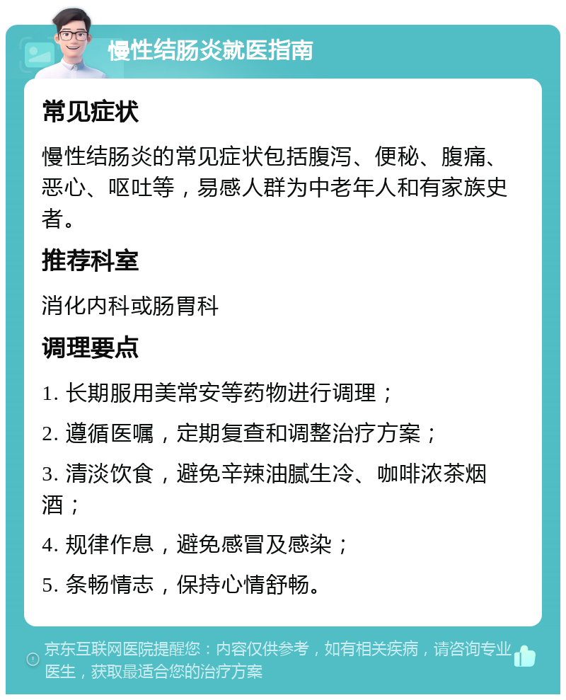 慢性结肠炎就医指南 常见症状 慢性结肠炎的常见症状包括腹泻、便秘、腹痛、恶心、呕吐等，易感人群为中老年人和有家族史者。 推荐科室 消化内科或肠胃科 调理要点 1. 长期服用美常安等药物进行调理； 2. 遵循医嘱，定期复查和调整治疗方案； 3. 清淡饮食，避免辛辣油腻生冷、咖啡浓茶烟酒； 4. 规律作息，避免感冒及感染； 5. 条畅情志，保持心情舒畅。