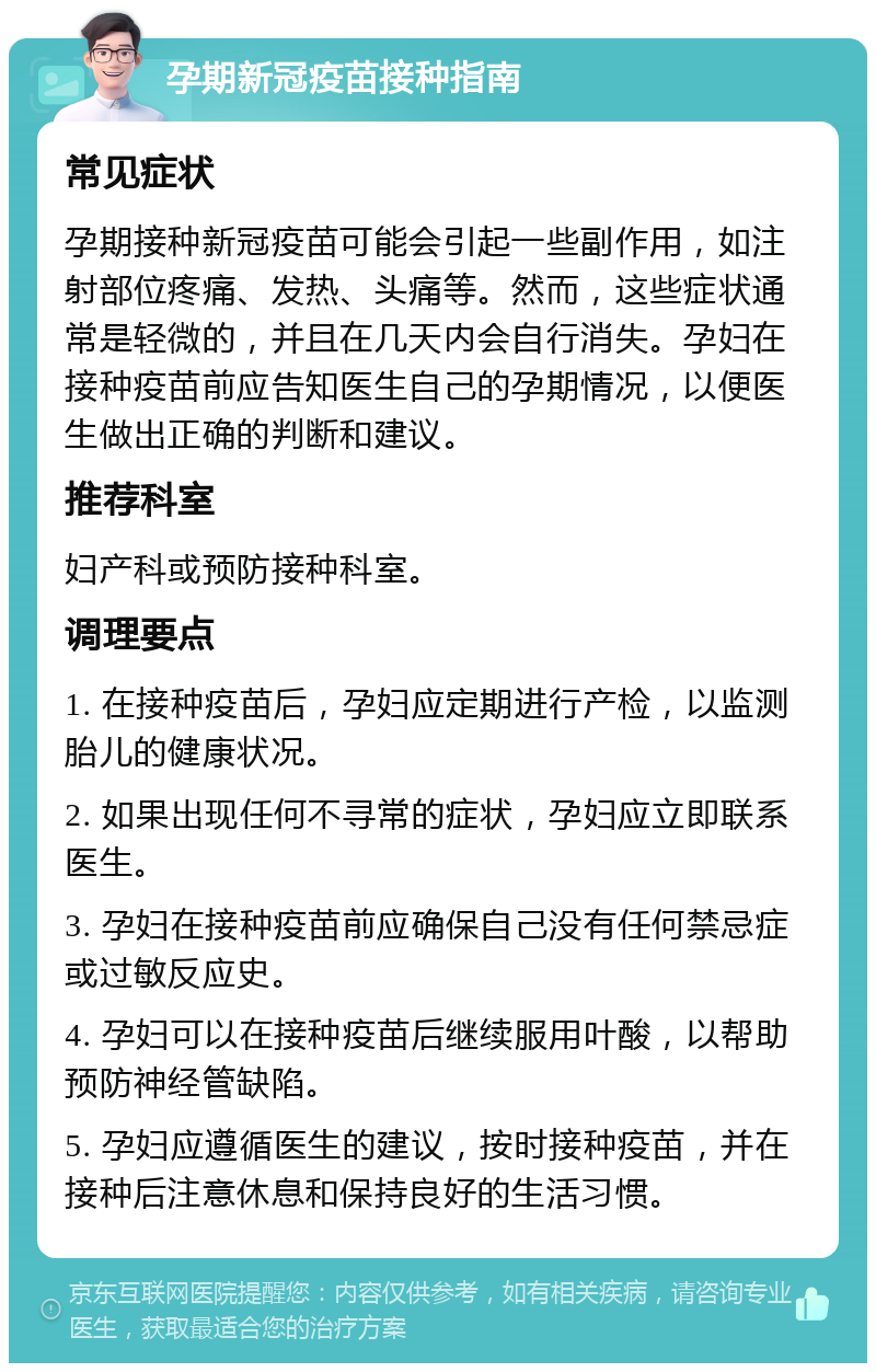 孕期新冠疫苗接种指南 常见症状 孕期接种新冠疫苗可能会引起一些副作用，如注射部位疼痛、发热、头痛等。然而，这些症状通常是轻微的，并且在几天内会自行消失。孕妇在接种疫苗前应告知医生自己的孕期情况，以便医生做出正确的判断和建议。 推荐科室 妇产科或预防接种科室。 调理要点 1. 在接种疫苗后，孕妇应定期进行产检，以监测胎儿的健康状况。 2. 如果出现任何不寻常的症状，孕妇应立即联系医生。 3. 孕妇在接种疫苗前应确保自己没有任何禁忌症或过敏反应史。 4. 孕妇可以在接种疫苗后继续服用叶酸，以帮助预防神经管缺陷。 5. 孕妇应遵循医生的建议，按时接种疫苗，并在接种后注意休息和保持良好的生活习惯。