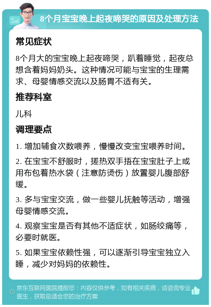 8个月宝宝晚上起夜啼哭的原因及处理方法 常见症状 8个月大的宝宝晚上起夜啼哭，趴着睡觉，起夜总想含着妈妈奶头。这种情况可能与宝宝的生理需求、母婴情感交流以及肠胃不适有关。 推荐科室 儿科 调理要点 1. 增加辅食次数喂养，慢慢改变宝宝喂养时间。 2. 在宝宝不舒服时，搓热双手捂在宝宝肚子上或用布包着热水袋（注意防烫伤）放置婴儿腹部舒缓。 3. 多与宝宝交流，做一些婴儿抚触等活动，增强母婴情感交流。 4. 观察宝宝是否有其他不适症状，如肠绞痛等，必要时就医。 5. 如果宝宝依赖性强，可以逐渐引导宝宝独立入睡，减少对妈妈的依赖性。