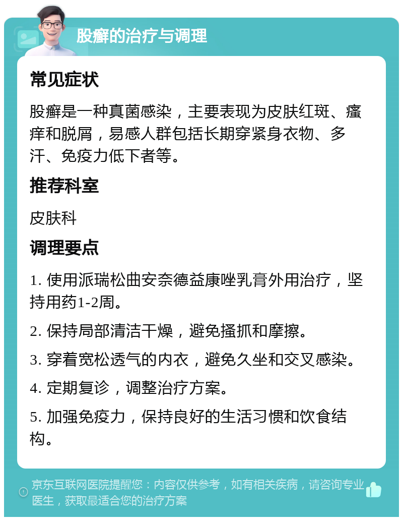 股癣的治疗与调理 常见症状 股癣是一种真菌感染，主要表现为皮肤红斑、瘙痒和脱屑，易感人群包括长期穿紧身衣物、多汗、免疫力低下者等。 推荐科室 皮肤科 调理要点 1. 使用派瑞松曲安奈德益康唑乳膏外用治疗，坚持用药1-2周。 2. 保持局部清洁干燥，避免搔抓和摩擦。 3. 穿着宽松透气的内衣，避免久坐和交叉感染。 4. 定期复诊，调整治疗方案。 5. 加强免疫力，保持良好的生活习惯和饮食结构。