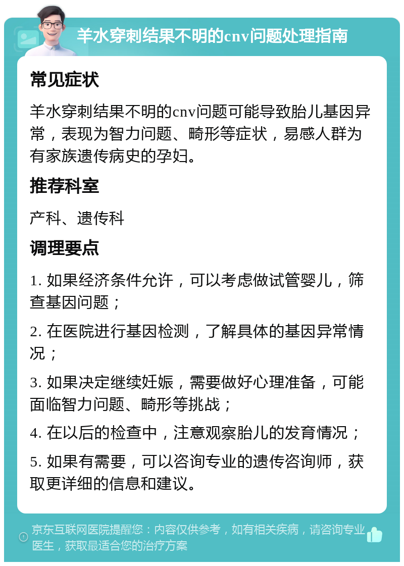 羊水穿刺结果不明的cnv问题处理指南 常见症状 羊水穿刺结果不明的cnv问题可能导致胎儿基因异常，表现为智力问题、畸形等症状，易感人群为有家族遗传病史的孕妇。 推荐科室 产科、遗传科 调理要点 1. 如果经济条件允许，可以考虑做试管婴儿，筛查基因问题； 2. 在医院进行基因检测，了解具体的基因异常情况； 3. 如果决定继续妊娠，需要做好心理准备，可能面临智力问题、畸形等挑战； 4. 在以后的检查中，注意观察胎儿的发育情况； 5. 如果有需要，可以咨询专业的遗传咨询师，获取更详细的信息和建议。