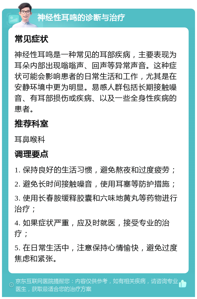 神经性耳鸣的诊断与治疗 常见症状 神经性耳鸣是一种常见的耳部疾病，主要表现为耳朵内部出现嗡嗡声、回声等异常声音。这种症状可能会影响患者的日常生活和工作，尤其是在安静环境中更为明显。易感人群包括长期接触噪音、有耳部损伤或疾病、以及一些全身性疾病的患者。 推荐科室 耳鼻喉科 调理要点 1. 保持良好的生活习惯，避免熬夜和过度疲劳； 2. 避免长时间接触噪音，使用耳塞等防护措施； 3. 使用长春胺缓释胶囊和六味地黄丸等药物进行治疗； 4. 如果症状严重，应及时就医，接受专业的治疗； 5. 在日常生活中，注意保持心情愉快，避免过度焦虑和紧张。