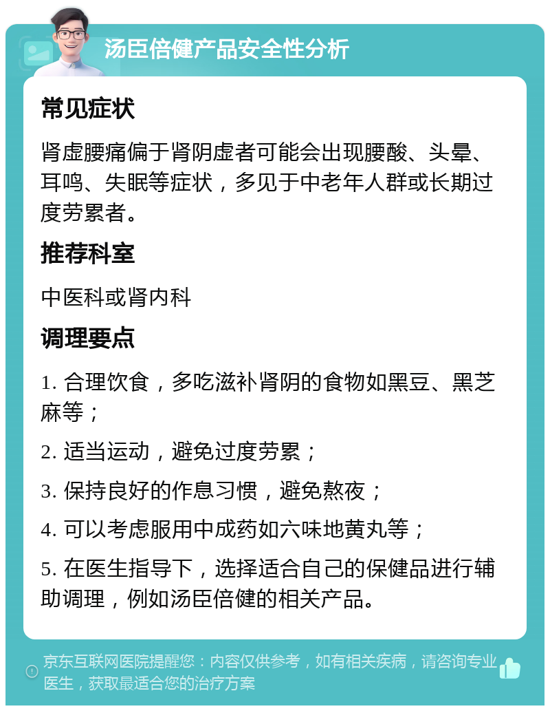 汤臣倍健产品安全性分析 常见症状 肾虚腰痛偏于肾阴虚者可能会出现腰酸、头晕、耳鸣、失眠等症状，多见于中老年人群或长期过度劳累者。 推荐科室 中医科或肾内科 调理要点 1. 合理饮食，多吃滋补肾阴的食物如黑豆、黑芝麻等； 2. 适当运动，避免过度劳累； 3. 保持良好的作息习惯，避免熬夜； 4. 可以考虑服用中成药如六味地黄丸等； 5. 在医生指导下，选择适合自己的保健品进行辅助调理，例如汤臣倍健的相关产品。