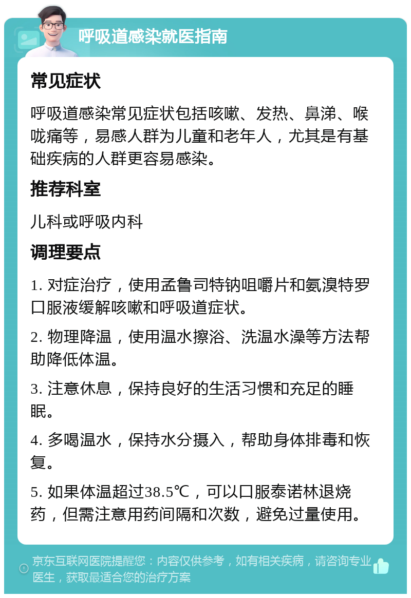 呼吸道感染就医指南 常见症状 呼吸道感染常见症状包括咳嗽、发热、鼻涕、喉咙痛等，易感人群为儿童和老年人，尤其是有基础疾病的人群更容易感染。 推荐科室 儿科或呼吸内科 调理要点 1. 对症治疗，使用孟鲁司特钠咀嚼片和氨溴特罗口服液缓解咳嗽和呼吸道症状。 2. 物理降温，使用温水擦浴、洗温水澡等方法帮助降低体温。 3. 注意休息，保持良好的生活习惯和充足的睡眠。 4. 多喝温水，保持水分摄入，帮助身体排毒和恢复。 5. 如果体温超过38.5℃，可以口服泰诺林退烧药，但需注意用药间隔和次数，避免过量使用。